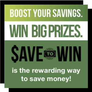 Boost Your Savings. Win Big Prizes. Save To Win is the rewarding way to save money!